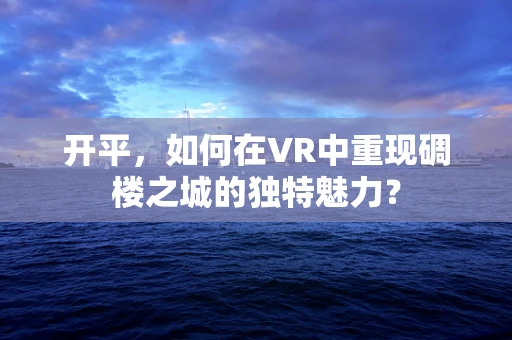 开平，如何在VR中重现碉楼之城的独特魅力？