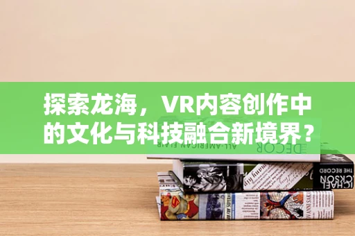 探索龙海，VR内容创作中的文化与科技融合新境界？