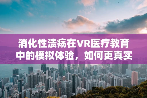 消化性溃疡在VR医疗教育中的模拟体验，如何更真实地呈现？