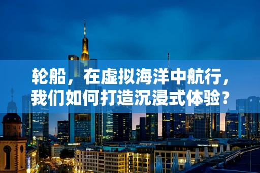 轮船，在虚拟海洋中航行，我们如何打造沉浸式体验？