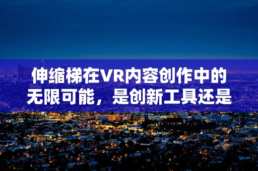 伸缩梯在VR内容创作中的无限可能，是创新工具还是安全隐忧？