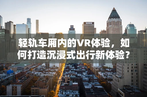 轻轨车厢内的VR体验，如何打造沉浸式出行新体验？