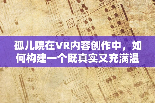 孤儿院在VR内容创作中，如何构建一个既真实又充满温情的虚拟世界？