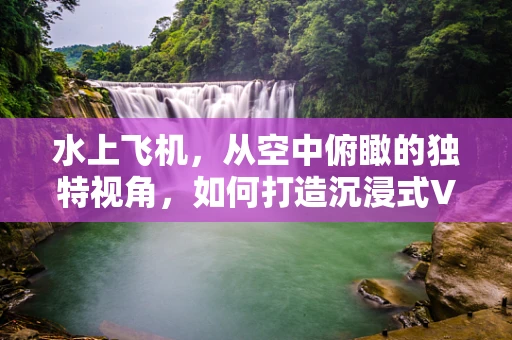 水上飞机，从空中俯瞰的独特视角，如何打造沉浸式VR体验？