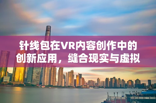 针线包在VR内容创作中的创新应用，缝合现实与虚拟的奇妙桥梁？