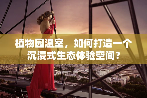 植物园温室，如何打造一个沉浸式生态体验空间？