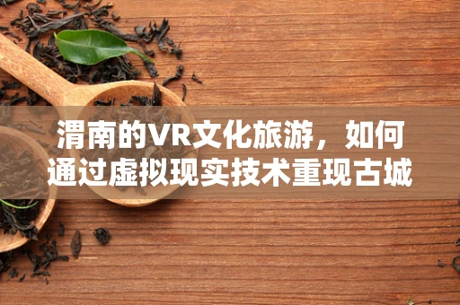 渭南的VR文化旅游，如何通过虚拟现实技术重现古城魅力？