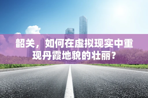 韶关，如何在虚拟现实中重现丹霞地貌的壮丽？