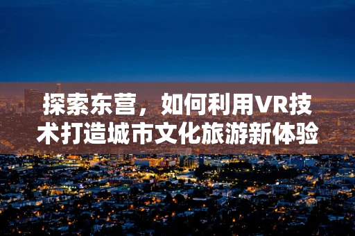 探索东营，如何利用VR技术打造城市文化旅游新体验？