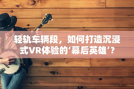 轻轨车辆段，如何打造沉浸式VR体验的‘幕后英雄’？