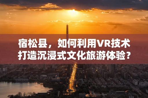 宿松县，如何利用VR技术打造沉浸式文化旅游体验？