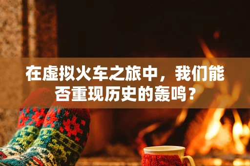 在虚拟火车之旅中，我们能否重现历史的轰鸣？