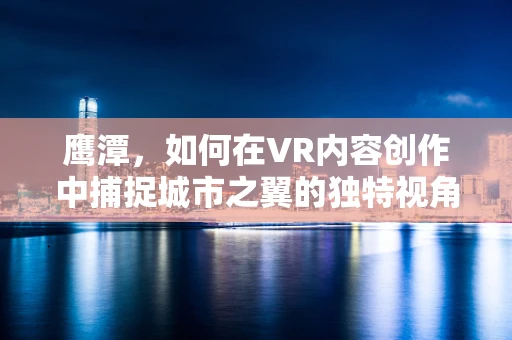 鹰潭，如何在VR内容创作中捕捉城市之翼的独特视角？