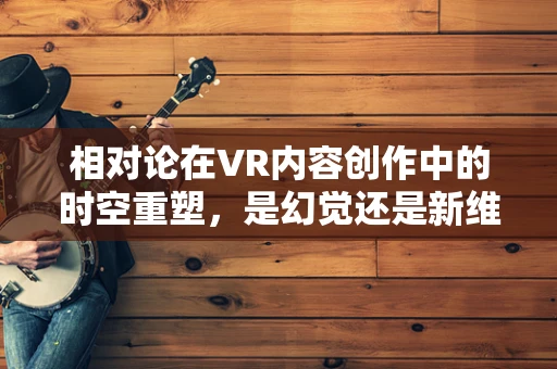 相对论在VR内容创作中的时空重塑，是幻觉还是新维度？
