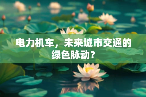 电力机车，未来城市交通的绿色脉动？