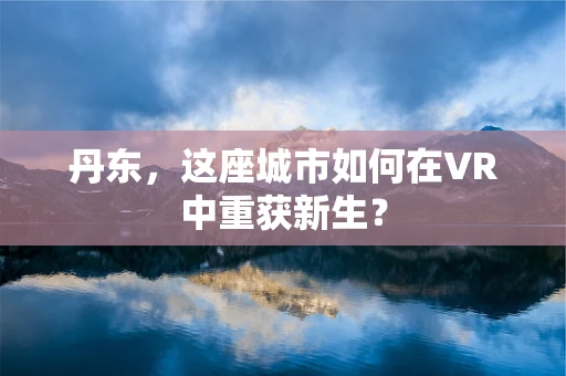 丹东，这座城市如何在VR中重获新生？