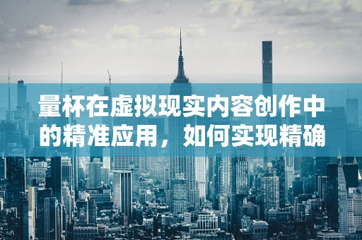 量杯在虚拟现实内容创作中的精准应用，如何实现精确的测量与互动？