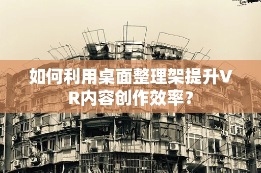 如何利用桌面整理架提升VR内容创作效率？