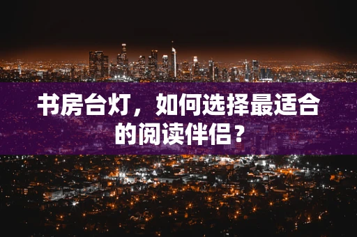 书房台灯，如何选择最适合的阅读伴侣？