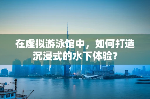 在虚拟游泳馆中，如何打造沉浸式的水下体验？