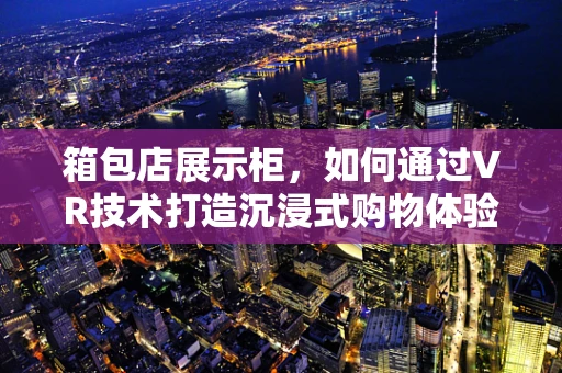 箱包店展示柜，如何通过VR技术打造沉浸式购物体验？