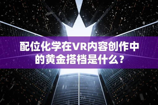 配位化学在VR内容创作中的黄金搭档是什么？