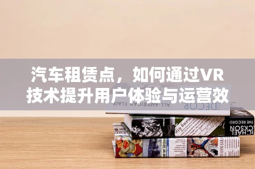 汽车租赁点，如何通过VR技术提升用户体验与运营效率？