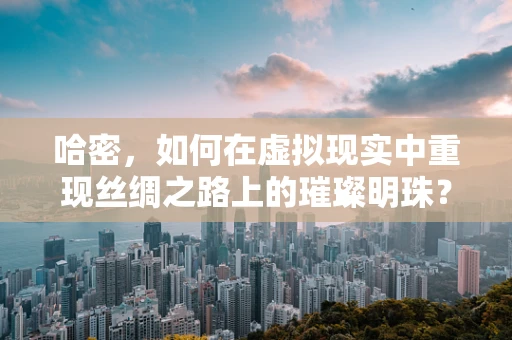 哈密，如何在虚拟现实中重现丝绸之路上的璀璨明珠？