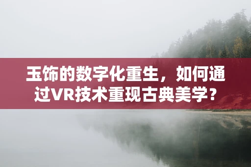 玉饰的数字化重生，如何通过VR技术重现古典美学？