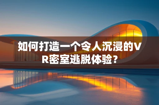 如何打造一个令人沉浸的VR密室逃脱体验？