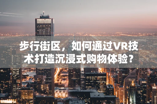 步行街区，如何通过VR技术打造沉浸式购物体验？