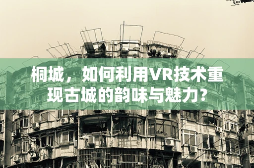 桐城，如何利用VR技术重现古城的韵味与魅力？