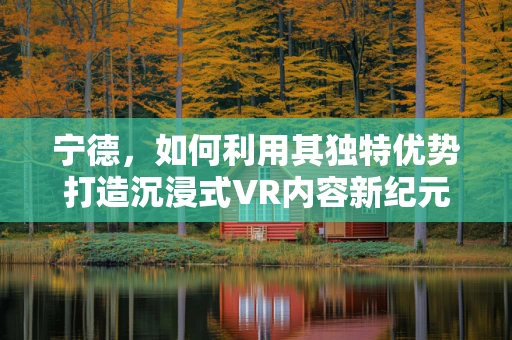 宁德，如何利用其独特优势打造沉浸式VR内容新纪元？