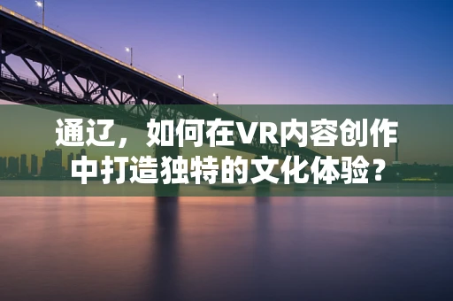 通辽，如何在VR内容创作中打造独特的文化体验？