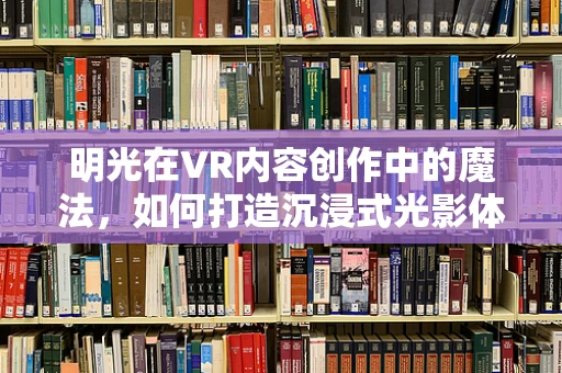 明光在VR内容创作中的魔法，如何打造沉浸式光影体验？