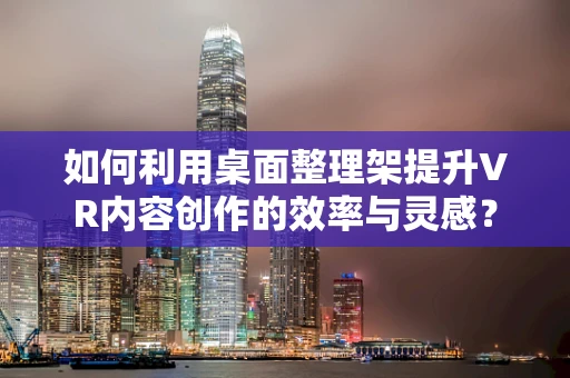 如何利用桌面整理架提升VR内容创作的效率与灵感？