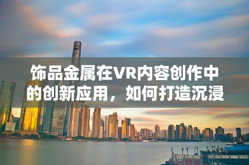 饰品金属在VR内容创作中的创新应用，如何打造沉浸式体验的‘点睛之笔’？