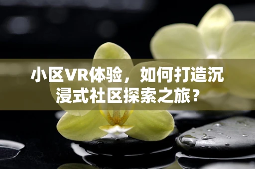 小区VR体验，如何打造沉浸式社区探索之旅？