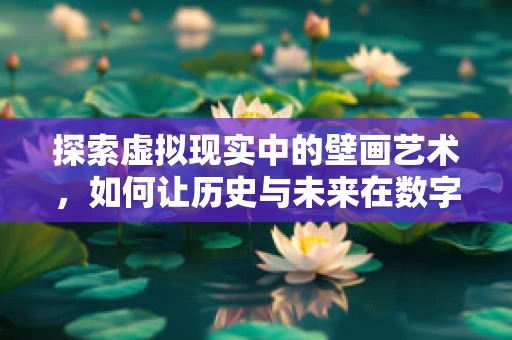 探索虚拟现实中的壁画艺术，如何让历史与未来在数字空间中对话？