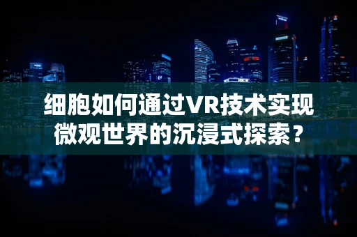 细胞如何通过VR技术实现微观世界的沉浸式探索？