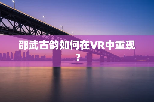 邵武古韵如何在VR中重现？