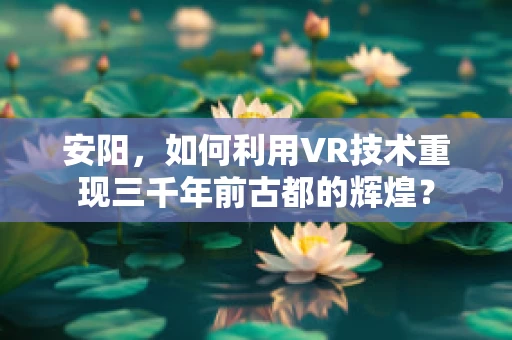 安阳，如何利用VR技术重现三千年前古都的辉煌？