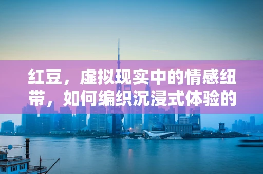 红豆，虚拟现实中的情感纽带，如何编织沉浸式体验的魔法？