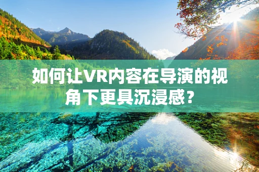 如何让VR内容在导演的视角下更具沉浸感？