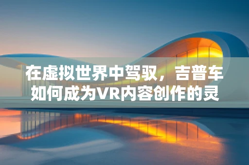 在虚拟世界中驾驭，吉普车如何成为VR内容创作的灵魂伴侣？
