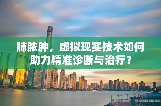 肺脓肿，虚拟现实技术如何助力精准诊断与治疗？