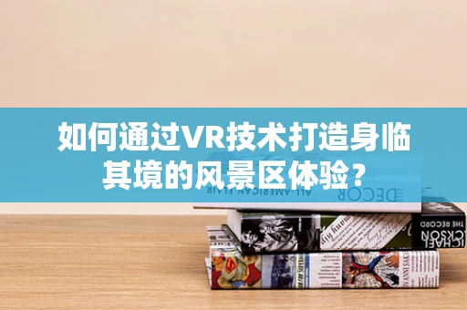 如何通过VR技术打造身临其境的风景区体验？