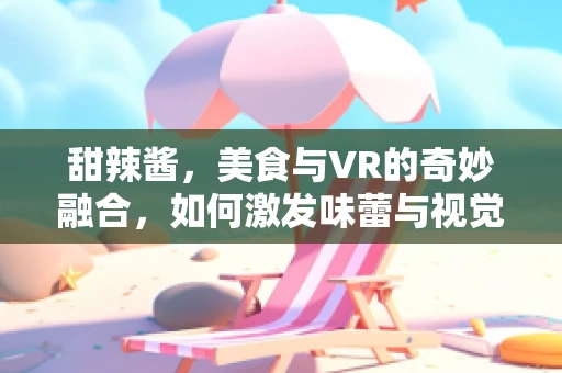 甜辣酱，美食与VR的奇妙融合，如何激发味蕾与视觉的双重盛宴？