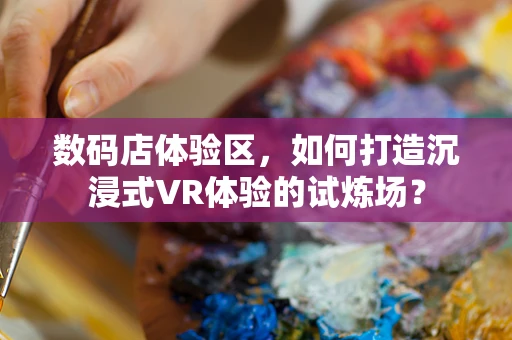 数码店体验区，如何打造沉浸式VR体验的试炼场？
