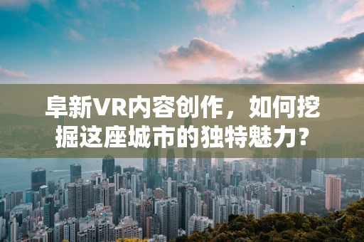 阜新VR内容创作，如何挖掘这座城市的独特魅力？